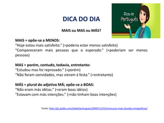 DICA DO DIA
                                MAIS ou MAS ou MÁS?

MAIS = opõe-se a MENOS:
“Hoje estou mais satisfeito.” (=poderia estar menos satisfeito)
“Compareceram mais pessoas que o esperado.” (=poderiam ser menos
pessoas)

MAS = porém, contudo, todavia, entretanto:
“Estudou mas foi reprovado.” (=porém)
“Não foram convidados, mas vieram à festa.” (=entretanto)

MÁS = plural do adjetivo MÁ; opõe-se a BOAS:
“Não eram más idéias.” (=eram boas idéias)
“Estavam com más intenções.” (=não tinham boas intenções)


               Fonte: http://g1.globo.com/platb/portugues/2009/11/25/minicurso-mais-duvidas-ortograficas/
 