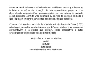 Exclusão social refere-se a dificuldades ou problemas sociais que levam ao
isolamento e até à discriminação de um determinado grupo de uma
determinada sociedade. Estes grupos excluídos ou, que sofrem de exclusão
social, precisam assim de uma estratégia ou política de inserção de modo a
que se possam integrar e ser aceitos pela sociedade que os rodeia.

Existem diversos tipos de exclusões sociais, Alfredo Bruto da Costa (2009)
referiu que exclusões sociais deveriam ser definidas conforme as causas que
apresentavam e os efeitos que exigiam. Nesta perspectiva, o autor
categorizou as exclusões sociais de cinco modos:

                     a exclusão de ordem econômica;
                                  social;
                                 cultural;
                                patológica;
                    comportamentos auto-destrutivos.
 