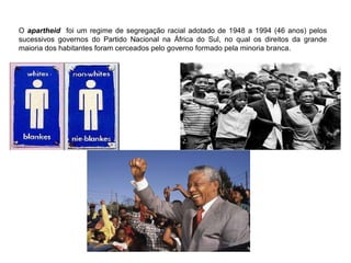 O apartheid foi um regime de segregação racial adotado de 1948 a 1994 (46 anos) pelos
sucessivos governos do Partido Nacional na África do Sul, no qual os direitos da grande
maioria dos habitantes foram cerceados pelo governo formado pela minoria branca.
 
