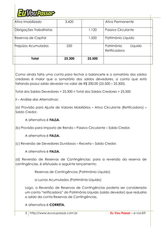 Ativo Imobilizado                3.420                  Ativo Permanente

Obrigações Trabalhistas                       1.120     Passivo Circulante

Reservas de Capital                           1.550     Patrimônio Líquido

Prejuízos Acumulados              250                   Patrimônio       Líquido      -
                                                        Retificadora

           Total                 25.300      25.500



Como ainda falta uma conta para fechar o balancete e o somatório dos saldos
credores é maior que o somatório dos saldos devedores, a conta que está
faltando possui saldo devedor no valor de R$ 200,00 (25.500 – 25.300).

Total dos Saldos Devedores = 25.300 < Total dos Saldos Credores = 25.500

II – Análise das Alternativas:

(a) Provisão para Ajuste de Valores Mobiliários – Ativo Circulante (Retificadora) –
Saldo Credor.

      A alternativa é FALSA.

(b) Provisão para Imposto de Renda – Passivo Circulante – Saldo Credor.

      A alternativa é FALSA.

(c) Reversão de Devedores Duvidosos – Receita – Saldo Credor.

      A alternativa é FALSA.

(d) Reversão de Reservas de Contingências: para a reversão da reserva de
contingências, é efetuado o seguinte lançamento:

             Reservas de Contingências (Patrimônio Líquido)

             a Lucros Acumulados (Patrimônio Líquido)

      Logo, a Reversão de Reservas de Contingências poderia ser considerada
      um conta “retificadora” do Patrimônio Líquido (saldo devedor) que reduziria
      o saldo da conta Reservas de Contingências.

      A alternativa é CORRETA.

      3 http://www.euvoupassar.com.br                       Eu Vou Passar – e você?
 