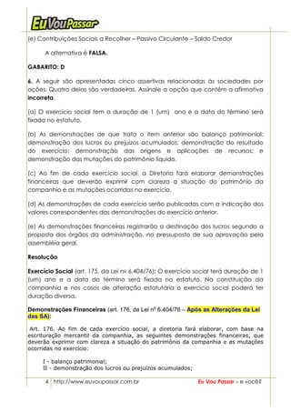 (e) Contribuições Sociais a Recolher – Passivo Circulante – Saldo Credor

      A alternativa é FALSA.

GABARITO: D

6. A seguir são apresentadas cinco assertivas relacionadas às sociedades por
ações. Quatro delas são verdadeiras. Assinale a opção que contém a afirmativa
incorreta.

(a) O exercício social tem a duração de 1 (um) ano e a data do término será
fixada no estatuto.

(b) As demonstrações de que trata o item anterior são balanço patrimonial;
demonstração dos lucros ou prejuízos acumulados; demonstração do resultado
do exercício; demonstração das origens e aplicações de recursos; e
demonstração das mutações do patrimônio líquido.

(c) Ao fim de cada exercício social, a Diretoria fará elaborar demonstrações
financeiras que deverão exprimir com clareza a situação do patrimônio da
companhia e as mutações ocorridas no exercício.

(d) As demonstrações de cada exercício serão publicadas com a indicação dos
valores correspondentes das demonstrações do exercício anterior.

(e) As demonstrações financeiras registrarão a destinação dos lucros segundo a
proposta dos órgãos da administração, no pressuposto de sua aprovação pela
assembléia geral.

Resolução

Exercício Social (art. 175, da Lei no 6.404/76): O exercício social terá duração de 1
(um) ano e a data do término será fixada no estatuto. Na constituição da
companhia e nos casos de alteração estatutária o exercício social poderá ter
duração diversa.

Demonstrações Financeiras (art. 176, da Lei no 6.404/76 – Após as Alterações da Lei
das SA):

 Art. 176. Ao fim de cada exercício social, a diretoria fará elaborar, com base na
escrituração mercantil da companhia, as seguintes demonstrações financeiras, que
deverão exprimir com clareza a situação do patrimônio da companhia e as mutações
ocorridas no exercício:

     I - balanço patrimonial;
     II - demonstração dos lucros ou prejuízos acumulados;

      4 http://www.euvoupassar.com.br                        Eu Vou Passar – e você?
 