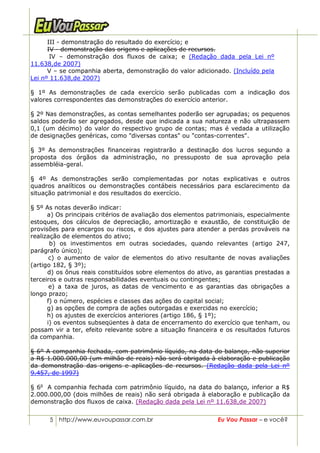 III - demonstração do resultado do exercício; e
      IV - demonstração das origens e aplicações de recursos.
       IV – demonstração dos fluxos de caixa; e (Redação dada pela Lei nº
11.638,de 2007)
      V – se companhia aberta, demonstração do valor adicionado. (Incluído pela
Lei nº 11.638,de 2007)

§ 1º As demonstrações de cada exercício serão publicadas com a indicação dos
valores correspondentes das demonstrações do exercício anterior.

§ 2º Nas demonstrações, as contas semelhantes poderão ser agrupadas; os pequenos
saldos poderão ser agregados, desde que indicada a sua natureza e não ultrapassem
0,1 (um décimo) do valor do respectivo grupo de contas; mas é vedada a utilização
de designações genéricas, como "diversas contas" ou "contas-correntes".

§ 3º As demonstrações financeiras registrarão a destinação dos lucros segundo a
proposta dos órgãos da administração, no pressuposto de sua aprovação pela
assembléia-geral.

§ 4º As demonstrações serão complementadas por notas explicativas e outros
quadros analíticos ou demonstrações contábeis necessários para esclarecimento da
situação patrimonial e dos resultados do exercício.

§ 5º As notas deverão indicar:
      a) Os principais critérios de avaliação dos elementos patrimoniais, especialmente
estoques, dos cálculos de depreciação, amortização e exaustão, de constituição de
provisões para encargos ou riscos, e dos ajustes para atender a perdas prováveis na
realização de elementos do ativo;
       b) os investimentos em outras sociedades, quando relevantes (artigo 247,
parágrafo único);
       c) o aumento de valor de elementos do ativo resultante de novas avaliações
(artigo 182, § 3º);
      d) os ônus reais constituídos sobre elementos do ativo, as garantias prestadas a
terceiros e outras responsabilidades eventuais ou contingentes;
       e) a taxa de juros, as datas de vencimento e as garantias das obrigações a
longo prazo;
      f) o número, espécies e classes das ações do capital social;
      g) as opções de compra de ações outorgadas e exercidas no exercício;
      h) os ajustes de exercícios anteriores (artigo 186, § 1º);
      i) os eventos subseqüentes à data de encerramento do exercício que tenham, ou
possam vir a ter, efeito relevante sobre a situação financeira e os resultados futuros
da companhia.

§ 6º A companhia fechada, com patrimônio líquido, na data do balanço, não superior
a R$ 1.000.000,00 (um milhão de reais) não será obrigada à elaboração e publicação
da demonstração das origens e aplicações de recursos. (Redação dada pela Lei nº
9.457, de 1997)

§ 6o A companhia fechada com patrimônio líquido, na data do balanço, inferior a R$
2.000.000,00 (dois milhões de reais) não será obrigada à elaboração e publicação da
demonstração dos fluxos de caixa. (Redação dada pela Lei nº 11.638,de 2007)


      5 http://www.euvoupassar.com.br                         Eu Vou Passar – e você?
 