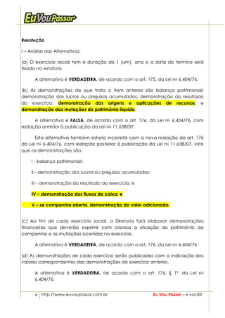 Resolução

I – Análise das Alternativas:

(a) O exercício social tem a duração de 1 (um) ano e a data do término será
fixada no estatuto.

      A alternativa é VERDADEIRA, de acordo com o art. 175, da Lei no 6.404/76.

(b) As demonstrações de que trata o item anterior são balanço patrimonial;
demonstração dos lucros ou prejuízos acumulados; demonstração do resultado
do exercício; demonstração das origens e aplicações de recursos; e
demonstração das mutações do patrimônio líquido.

     A alternativa é FALSA, de acordo com o art. 176, da Lei no 6.404/76, com
redação anterior à publicação da Lei no 11.638/07.

      Esta alternativa também estaria incorreta com a nova redação do art. 176
da Lei no 6.404/76, com redação posterior à publicação da Lei no 11.638/07, visto
que as demonstrações são:

    I - balanço patrimonial;

    II - demonstração dos lucros ou prejuízos acumulados;

    III - demonstração do resultado do exercício; e

    IV – demonstração dos fluxos de caixa; e

    V – se companhia aberta, demonstração do valor adicionado.


(c) Ao fim de cada exercício social, a Diretoria fará elaborar demonstrações
financeiras que deverão exprimir com clareza a situação do patrimônio da
companhia e as mutações ocorridas no exercício.

      A alternativa é VERDADEIRA, de acordo com o art. 176, da Lei no 6.404/76.

(d) As demonstrações de cada exercício serão publicadas com a indicação dos
valores correspondentes das demonstrações do exercício anterior.

      A alternativa é VERDADEIRA, de acordo com o art. 176, § 1º, da Lei no
      6.404/76.


      6 http://www.euvoupassar.com.br                       Eu Vou Passar – e você?
 