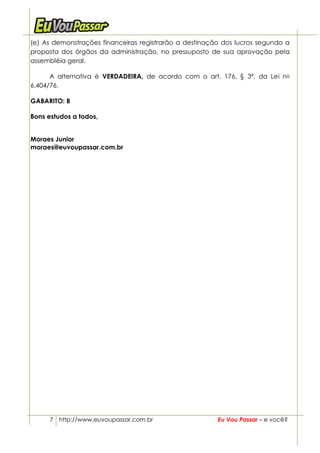 (e) As demonstrações financeiras registrarão a destinação dos lucros segundo a
proposta dos órgãos da administração, no pressuposto de sua aprovação pela
assembléia geral.

      A alternativa é VERDADEIRA, de acordo com o art. 176, § 3º, da Lei no
6.404/76.

GABARITO: B

Bons estudos a todos,


Moraes Junior
moraes@euvoupassar.com.br




      7 http://www.euvoupassar.com.br                   Eu Vou Passar – e você?
 