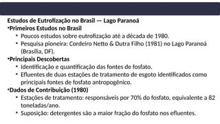 Estudos de Eutrofização no Brasil — Lago Paranoá
•Primeiros Estudos no Brasil
• Poucos estudos sobre eutrofização até a década de 1980.
• Pesquisa pioneira: Cordeiro Netto & Dutra Filho (1981) no Lago Paranoá
(Brasília, DF).
•Principais Descobertas
• Identificação e quantificação das fontes de fosfato.
• Efluentes de duas estações de tratamento de esgoto identificados como
principais fontes de fosfato antropogênico.
•Dados de Contribuição (1980)
• Estações de tratamento: responsáveis por 70% do fosfato, equivalente a 82
toneladas/ano.
• Suposição: detergentes são a maior fração do fosfato nos efluentes.
 