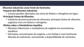 Efluentes Industriais como Fonte de Nutrientes
•Impacto dos Efluentes Industriais
• Causam grandes alterações nos níveis de fósforo e nitrogênio em lagos.
•Principais Fontes de Efluentes
• Indústrias de processamento de alimentos: principais fontes de efluentes
orgânicos ricos em fósforo e nitrogênio.
•Efeitos sobre o Metabolismo Aquático
• Efluentes influenciam o metabolismo de oxigênio em ecossistemas
aquáticos.
• Sob baixas concentrações de oxigênio, o íon fosfato é mais facilmente
liberado do sedimento, aumentando a disponibilidade de nutrientes.
 