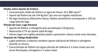 •Dados sobre Aporte de Fósforo
• Concentração média de fósforo na água da chuva: 10 a 680 mg/m³.
• Aporte de fósforo de até 544 kg/km² por ano em regiões industriais.
• No lago Constança (Alemanha-Suíça), fósforo atmosférico corresponde a 12% da
carga total do lago.
•Estudo de Caso: Lago Paranoá
• Aporte de fósforo e nitrogênio pela precipitação: 0,8 kg/ano.
• Representa 0,7% do aporte total do lago.
• Outros lagos em regiões poluídas podem apresentar valores ainda mais elevados.
•Impacto do Tráfego Rodoviário
• Lagos próximos a rodovias recebem aporte adicional de fósforo e nitrogênio
durante as chuvas.
• Concentração de fósforo em águas pluviais de rodovias é 2 vezes maior que em
áreas florestadas; nitrogênio é 4 vezes maior.
 