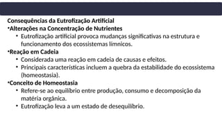 Consequências da Eutrofização Artificial
•Alterações na Concentração de Nutrientes
• Eutrofização artificial provoca mudanças significativas na estrutura e
funcionamento dos ecossistemas límnicos.
•Reação em Cadeia
• Considerada uma reação em cadeia de causas e efeitos.
• Principais características incluem a quebra da estabilidade do ecossistema
(homeostasia).
•Conceito de Homeostasia
• Refere-se ao equilíbrio entre produção, consumo e decomposição da
matéria orgânica.
• Eutrofização leva a um estado de desequilíbrio.
 