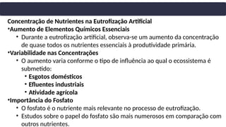 Concentração de Nutrientes na Eutrofização Artificial
•Aumento de Elementos Químicos Essenciais
• Durante a eutrofização artificial, observa-se um aumento da concentração
de quase todos os nutrientes essenciais à produtividade primária.
•Variabilidade nas Concentrações
• O aumento varia conforme o tipo de influência ao qual o ecossistema é
submetido:
• Esgotos domésticos
• Efluentes industriais
• Atividade agrícola
•Importância do Fosfato
• O fosfato é o nutriente mais relevante no processo de eutrofização.
• Estudos sobre o papel do fosfato são mais numerosos em comparação com
outros nutrientes.
 