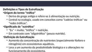 Definições e Tipos de Eutrofização
•Origem do termo "trófico"
• Deriva do grego antigo e refere-se à alimentação ou nutrição.
• Central na ecologia, usado em conceitos como “cadeias tróficas” ou
“redes tróficas”.
•Significado de "eutrófico"
• “Eu” = muito; “trófico” = nutrição.
• Em contraste com “oligotrófico” (pouco nutrido).
•Definição de Eutrofização
• Aumento da concentração de nutrientes (especialmente fósforo e
nitrogênio) em ecossistemas aquáticos.
• Leva a um aumento da produtividade biológica e a alterações no
funcionamento do ecossistema.
 