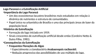 Lago Paranoá e a Eutrofização Artificial
•Importância do Lago Paranoá
• Um dos ecossistemas lacustres brasileiros mais estudados em relação à
dinâmica de nutrientes e estrutura de comunidades.
• Papel único na urbanística de Brasília e uma das principais áreas de lazer da
população local.
•Histórico de Eutrofização
• Formação do lago iniciada em 1959.
• Sinais crescentes de eutrofização artificial desde então (Cordeiro Netto &
Dutra Filho, 1981).
•Consequências da Eutrofização
• Frequentes Florações de Algas
• Especialmente a cianobactéria Anabaenopsis raciborskii.
• Redução progressiva das possibilidades de uso múltiplo do lago.
 