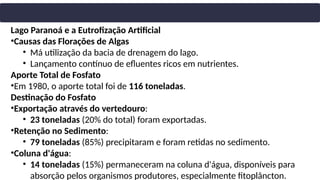 Lago Paranoá e a Eutrofização Artificial
•Causas das Florações de Algas
• Má utilização da bacia de drenagem do lago.
• Lançamento contínuo de efluentes ricos em nutrientes.
Aporte Total de Fosfato
•Em 1980, o aporte total foi de 116 toneladas.
Destinação do Fosfato
•Exportação através do vertedouro:
• 23 toneladas (20% do total) foram exportadas.
•Retenção no Sedimento:
• 79 toneladas (85%) precipitaram e foram retidas no sedimento.
•Coluna d'água:
• 14 toneladas (15%) permaneceram na coluna d'água, disponíveis para
absorção pelos organismos produtores, especialmente fitoplâncton.
 