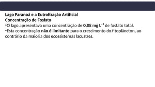 Lago Paranoá e a Eutrofização Artificial
Concentração de Fosfato
•O lago apresentava uma concentração de 0,08 mg L⁻¹ de fosfato total.
•Esta concentração não é limitante para o crescimento do fitoplâncton, ao
contrário da maioria dos ecossistemas lacustres.
 