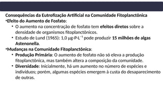 Consequências da Eutrofização Artificial na Comunidade Fitoplanctônica
•Efeito do Aumento de Fosfato:
• O aumento na concentração de fosfato tem efeitos diretos sobre a
densidade de organismos fitoplanctônicos.
• Estudo de Lund (1965): 1,0 µg-P·L⁻¹ pode produzir 15 milhões de algas
Astenonella.
•Mudanças na Comunidade Fitoplanctônica:
• Produção Primária: O aumento de fosfato não só eleva a produção
fitoplanctônica, mas também altera a composição da comunidade.
• Diversidade: Inicialmente, há um aumento no número de espécies e
indivíduos; porém, algumas espécies emergem à custa do desaparecimento
de outras.
 