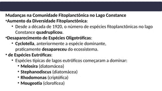 Mudanças na Comunidade Fitoplanctônica no Lago Constance
•Aumento da Diversidade Fitoplanctônica:
• Desde a década de 1920, o número de espécies fitoplanctônicas no lago
Constance quadruplicou.
•Desaparecimento de Espécies Oligotróficas:
• Cyclotella, anteriormente a espécie dominante,
praticamente desapareceu do ecossistema.
• de Espécies Eutróficas:
• Espécies típicas de lagos eutróficos começaram a dominar:
• Melosira (diatomácea)
• Stephanodiscus (diatomácea)
• Rhodomonas (criptófica)
• Mougeotia (clorofícea)
 
