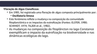 •Floração de Algas Cianofíceas:
• Em 1985, foi registrada uma floração de algas composta principalmente por:
• Oscillatoria limosa
• Este fenômeno reflete a mudança na composição da comunidade
fitoplanctônica e os impactos da eutrofização (Fontes: ELSTER, 1980;
SCHMIDT, 1974; TILZER et al., 1982).
• As mudanças na composição do fitoplâncton no lago Constance
exemplificam o impacto da eutrofização na biodiversidade e nas
dinâmicas ecológicas do lago.
 