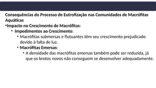 Consequências do Processo de Eutrofização nas Comunidades de Macrófitas
Aquáticas
•Impacto no Crescimento de Macrófitas:
• Impedimentos ao Crescimento:
• Macrófitas submersas e flutuantes têm seu crescimento prejudicado
devido à falta de luz.
• Macrófitas Emersas:
• A densidade das macrófitas emersas também pode ser reduzida, já
que os brotos novos não conseguem se desenvolver adequadamente.
 