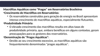 Macrófitas Aquáticas como "Pragas" em Reservatórios Brasileiros
•Crescimento de Macrófitas em Reservatórios:
• Os reservatórios construídos para geração de energia no Brasil apresentam
intenso crescimento de macrófitas aquáticas, especialmente flutuantes.
•Produtividade Primária:
• O elevado crescimento das macrófitas resulta em altas taxas de
produtividade primária, que, embora benéficas em alguns contextos, geram
preocupações para os gestores dos reservatórios.
•Denominação de "Pragas Aquáticas":
• Devido ao seu crescimento excessivo, as macrófitas aquáticas são
frequentemente denominadas "pragas aquáticas".
 