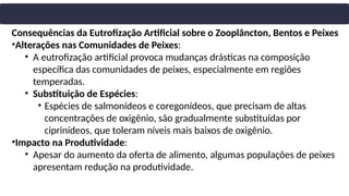 Consequências da Eutrofização Artificial sobre o Zooplâncton, Bentos e Peixes
•Alterações nas Comunidades de Peixes:
• A eutrofização artificial provoca mudanças drásticas na composição
específica das comunidades de peixes, especialmente em regiões
temperadas.
• Substituição de Espécies:
• Espécies de salmonídeos e coregonídeos, que precisam de altas
concentrações de oxigênio, são gradualmente substituídas por
ciprinídeos, que toleram níveis mais baixos de oxigênio.
•Impacto na Produtividade:
• Apesar do aumento da oferta de alimento, algumas populações de peixes
apresentam redução na produtividade.
 