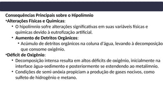 Consequências Principais sobre o Hípolímnio
•Alterações Físicas e Químicas:
• O hípolímnio sofre alterações significativas em suas variáveis físicas e
químicas devido à eutrofização artificial.
• Aumento de Detritos Orgânicos:
• Acúmulo de detritos orgânicos na coluna d'água, levando à decomposição
que consome oxigênio.
•Déficit de Oxigênio:
• Decomposição intensa resulta em altos déficits de oxigênio, inicialmente na
interface água-sedimento e posteriormente se estendendo ao metalímnio.
• Condições de semi-anóxia propiciam a produção de gases nocivos, como
sulfeto de hidrogênio e metano.
 