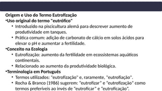 Origem e Uso do Termo Eutrofização
•Uso original do termo "eutrófico"
• Introduzido na piscicultura alemã para descrever aumento de
produtividade em tanques.
• Prática comum: adição de carbonato de cálcio em solos ácidos para
elevar o pH e aumentar a fertilidade.
•Conceito na Ecologia
• Eutrofização: aumento da fertilidade em ecossistemas aquáticos
continentais.
• Relacionado ao aumento da produtividade biológica.
•Terminologia em Português
• Termos utilizados: "eutrofização" e, raramente, "eutrofiação".
• Rocha & Branco (1986) sugerem: “eutrofizar” e “eutrofização” como
termos preferíveis ao invés de “eutroficar” e “eutroficação”.
 