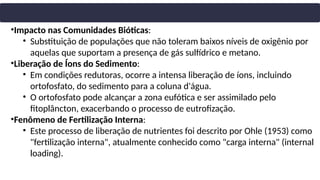 •Impacto nas Comunidades Bióticas:
• Substituição de populações que não toleram baixos níveis de oxigênio por
aquelas que suportam a presença de gás sulfídrico e metano.
•Liberação de Íons do Sedimento:
• Em condições redutoras, ocorre a intensa liberação de íons, incluindo
ortofosfato, do sedimento para a coluna d'água.
• O ortofosfato pode alcançar a zona eufótica e ser assimilado pelo
fitoplâncton, exacerbando o processo de eutrofização.
•Fenômeno de Fertilização Interna:
• Este processo de liberação de nutrientes foi descrito por Ohle (1953) como
"fertilização interna", atualmente conhecido como "carga interna" (internal
loading).
 