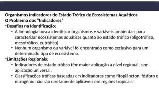 Organismos Indicadores do Estado Trófico de Ecossistemas Aquáticos
O Problema dos “Indicadores”
•Desafios na Identificação:
• A limnologia busca identificar organismos e variáveis ambientais para
caracterizar ecossistemas aquáticos quanto ao estado trófico (oligotrófico,
mesotrófico, eutrófico).
• Nenhum organismo ou variável foi encontrado como exclusivo para um
determinado tipo de ecossistema.
•Limitações Regionais:
• Indicadores de estado trófico têm maior aplicação a nível regional, sem
aplicação universal.
• Classificações tróficas baseadas em indicadores como fitoplâncton, fósforo e
nitrogênio não são diretamente aplicáveis em regiões tropicais.
 