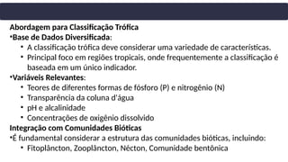 Abordagem para Classificação Trófica
•Base de Dados Diversificada:
• A classificação trófica deve considerar uma variedade de características.
• Principal foco em regiões tropicais, onde frequentemente a classificação é
baseada em um único indicador.
•Variáveis Relevantes:
• Teores de diferentes formas de fósforo (P) e nitrogênio (N)
• Transparência da coluna d'água
• pH e alcalinidade
• Concentrações de oxigênio dissolvido
Integração com Comunidades Bióticas
•É fundamental considerar a estrutura das comunidades bióticas, incluindo:
• Fitoplâncton, Zooplâncton, Nécton, Comunidade bentônica
 