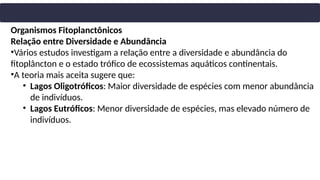 Organismos Fitoplanctônicos
Relação entre Diversidade e Abundância
•Vários estudos investigam a relação entre a diversidade e abundância do
fitoplâncton e o estado trófico de ecossistemas aquáticos continentais.
•A teoria mais aceita sugere que:
• Lagos Oligotróficos: Maior diversidade de espécies com menor abundância
de indivíduos.
• Lagos Eutróficos: Menor diversidade de espécies, mas elevado número de
indivíduos.
 
