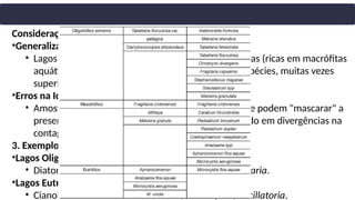 Considerações Importantes
•Generalizações Indevidas:
• Lagos eutróficos com regiões litorâneas desenvolvidas (ricas em macrófitas
aquáticas) podem apresentar alta diversidade de espécies, muitas vezes
superior à dos oligotróficos.
•Erros na Identificação:
• Amostras com alta abundância de uma única espécie podem "mascarar" a
presença de outras com baixa abundância, resultando em divergências na
contagem.
3. Exemplos de Espécies Típicas
•Lagos Oligotróficos:
• Diatomáceas: Gêneros Astenonella, Melosira, Tabellaria.
•Lagos Eutróficos:
• Cianobactérias: Gêneros Anabaena, Microcystis, Oscillatoria.
 