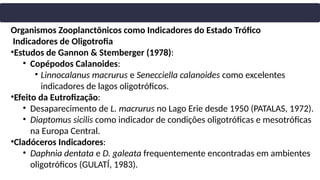 Organismos Zooplanctônicos como Indicadores do Estado Trófico
Indicadores de Oligotrofia
•Estudos de Gannon & Stemberger (1978):
• Copépodos Calanoides:
• Linnocalanus macrurus e Senecciella calanoides como excelentes
indicadores de lagos oligotróficos.
•Efeito da Eutrofização:
• Desaparecimento de L. macrurus no Lago Erie desde 1950 (PATALAS, 1972).
• Diaptomus sicilis como indicador de condições oligotróficas e mesotróficas
na Europa Central.
•Cladóceros Indicadores:
• Daphnia dentata e D. galeata frequentemente encontradas em ambientes
oligotróficos (GULATÍ, 1983).
 