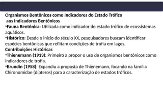 Organismos Bentônicos como Indicadores do Estado Trófico
aos Indicadores Bentônicos
•Fauna Bentônica: Utilizada como indicador do estado trófico de ecossistemas
aquáticos.
•Histórico: Desde o início do século XX, pesquisadores buscam identificar
espécies bentônicas que reflitam condições de trofia em lagos.
Contribuições Históricas
•Thienemann (1913): Primeiro a propor o uso de organismos bentônicos como
indicadores de trofia.
•Brundin (1958): Expandiu a proposta de Thienemann, focando na família
Chironomidae (dípteros) para a caracterização de estados tróficos.
 