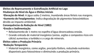 Efeitos do Represamento e Eutrofização Artificial no Lago
Mudanças de Nível da Água e Efeitos Iniciais
•Elevação do Nível: A água subiu 2 metros, inundando áreas férteis nas margens.
•Aumento de Feopigmentos: Indica degradação de pigmentos fotossintéticos
devido ao impacto ambiental.
Consequências da Redução de Nível (1882)
•Erosão e Sedimentação:
• Rebaixamento de 1 metro no espelho d'água desencadeou erosão.
• Grande entrada de material inorgânico (areias, argilas e compostos ricos em
cálcio) aumentou a turbidez e a carga de minerais.
Efeitos sobre a Produção Primária
•Redução Temporária:
• Material inorgânico, como argilas, precipita fósforo, reduzindo nutrientes
disponíveis para fotossíntese e diminuindo a produção primária.
 
