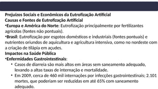Prejuízos Sociais e Econômicos da Eutrofização Artificial
Causas e Fontes de Eutrofização Artificial
•Europa e América do Norte: Eutrofização principalmente por fertilizantes
agrícolas (fontes não pontuais).
•Brasil: Eutrofização por esgotos domésticos e industriais (fontes pontuais) e
nutrientes oriundos de aquicultura e agricultura intensiva, como no nordeste com
a criação de tilápia em açudes.
Impactos na Saúde Pública
•Enfermidades Gastrointestinais:
• Casos de diarreia são mais altos em áreas sem saneamento adequado,
levando a altas taxas de internação e mortalidade.
• Em 2009, cerca de 460 mil internações por infecções gastrointestinais; 2.101
mortes, que poderiam ser reduzidas em até 65% com saneamento
adequado.
 