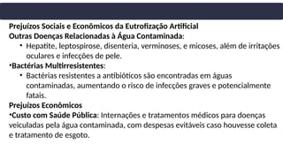 Prejuízos Sociais e Econômicos da Eutrofização Artificial
Outras Doenças Relacionadas à Água Contaminada:
• Hepatite, leptospirose, disenteria, verminoses, e micoses, além de irritações
oculares e infecções de pele.
•Bactérias Multirresistentes:
• Bactérias resistentes a antibióticos são encontradas em águas
contaminadas, aumentando o risco de infecções graves e potencialmente
fatais.
Prejuízos Econômicos
•Custo com Saúde Pública: Internações e tratamentos médicos para doenças
veiculadas pela água contaminada, com despesas evitáveis caso houvesse coleta
e tratamento de esgoto.
 