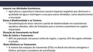 Impacto nas Atividades Econômicas:
• Agricultura e aquicultura intensivas causam impactos negativos que diminuem a
qualidade da água e restringem o uso para outras atividades, como abastecimento
e recreação.
Danos à Biodiversidade e ao Turismo:
• Desvalorização de áreas naturais e perda de biodiversidade em ecossistemas
aquáticos afetados, além de limitações para o turismo sustentável em regiões
impactadas.
Situação do Saneamento no Brasil
Falta de Coleta e Tratamento:
• 60% da população não possui coleta de esgoto, e apenas 35% do esgoto coletado
é tratado.
•Baixa Eficiência no Tratamento:
• A maioria das estações de tratamento (ETEs) no Brasil não elimina nitrogênio e
fósforo, principais causadores da eutrofização.
 