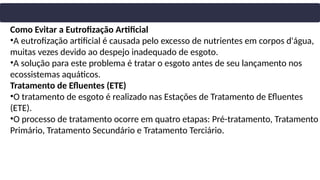 Como Evitar a Eutrofização Artificial
•A eutrofização artificial é causada pelo excesso de nutrientes em corpos d'água,
muitas vezes devido ao despejo inadequado de esgoto.
•A solução para este problema é tratar o esgoto antes de seu lançamento nos
ecossistemas aquáticos.
Tratamento de Efluentes (ETE)
•O tratamento de esgoto é realizado nas Estações de Tratamento de Efluentes
(ETE).
•O processo de tratamento ocorre em quatro etapas: Pré-tratamento, Tratamento
Primário, Tratamento Secundário e Tratamento Terciário.
 