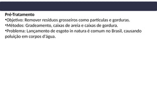 Pré-Tratamento
•Objetivo: Remover resíduos grosseiros como partículas e gorduras.
•Métodos: Gradeamento, caixas de areia e caixas de gordura.
•Problema: Lançamento de esgoto in natura é comum no Brasil, causando
poluição em corpos d'água.
 