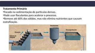 Tratamento Primário
•Focado na sedimentação de partículas densas.
•Pode usar floculantes para acelerar o processo.
•Remove até 60% dos sólidos, mas não elimina nutrientes que causam
eutrofização.
 