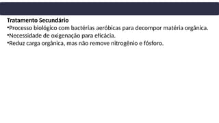 Tratamento Secundário
•Processo biológico com bactérias aeróbicas para decompor matéria orgânica.
•Necessidade de oxigenação para eficácia.
•Reduz carga orgânica, mas não remove nitrogênio e fósforo.
 