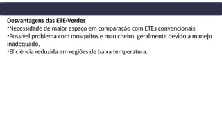 Desvantagens das ETE-Verdes
•Necessidade de maior espaço em comparação com ETEs convencionais.
•Possível problema com mosquitos e mau cheiro, geralmente devido a manejo
inadequado.
•Eficiência reduzida em regiões de baixa temperatura.
 