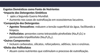Esgotos Domésticos como Fonte de Nutrientes
•Impacto dos Detergentes Sintéticos
• após a Segunda Guerra Mundial.
• Aumento nos casos de eutrofização em ecossistemas lacustres.
•Composição dos Detergentes
• Agentes Tensoativos: reduzem a tensão superficial da água, facilitando a
limpeza.
• Polifosfatos: presentes como tetrassódio pirofosfato (Na₄P₂O₇) e
pentassódio tripolifosfato (Na₅P₃O₁₀).
•Outros Componentes
• Incluem carbonatos, silicatos, reforçadores, aditivos, íons e enzimas.
•Efeito dos Polifosfatos
• Atuam como nutrientes que estimulam o processo de eutrofização.
 