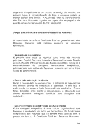 212
A garantia da qualidade de um produto ou serviço diz respeito, em
primeiro lugar, à conscientização de toda a empresa voltada a
melhor atender este cliente. A Qualidade Total no Gerenciamento
dos Recursos Humanos organiza os papéis dos empregados de
acordo com as novas funções de ARH tradicional.
Forças que reformam o ambiente de Recursos Humanos
A necessidade de enfocar Qualidade Total no gerenciamento dos
Recursos Humanos está indicada conforme as seguintes
tendências.
- Competição internacional
É possível olhar todos os negócios como tendo três recursos
principais: Capital, Recursos Naturais e Recursos Humanos. Devido
às semelhanças entre as tecnologias básicas aplicadas, forçou-se o
desenvolvimento de vantagens internacionais competitivas,
principalmente pelo cultivo de Recursos Humanos, por ser o único
capaz de gerar sinergia.
- Busca pela satisfação do cliente
Surge a necessidade de compreender e antecipar as expectativas
dos clientes através de entrevistas e pesquisas, o que leva a
melhoria de processos e desta forma melhores resultados. Foram
feitas distinções entre cliente e consumidores, e observado que
ambos requerem inovações contínuas para assegurar sua
satisfação.
- Desenvolvimento da criatividade dos funcionários
Outra vantagem competitiva é uma cultura organizacional que
favoreça a criatividade de todos os funcionários. Os funcionários
competentes são recursos que se tornam mais valiosos com o
passar do tempo. A Qualidade Total em Recursos Humanos
 