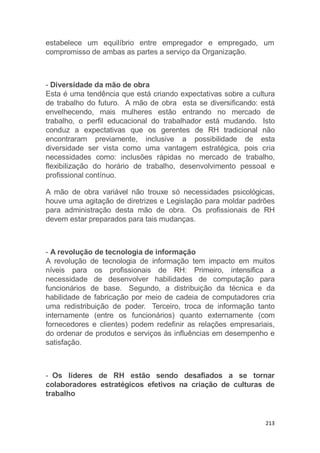 213
estabelece um equilíbrio entre empregador e empregado, um
compromisso de ambas as partes a serviço da Organização.
- Diversidade da mão de obra
Esta é uma tendência que está criando expectativas sobre a cultura
de trabalho do futuro. A mão de obra esta se diversificando: está
envelhecendo, mais mulheres estão entrando no mercado de
trabalho, o perfil educacional do trabalhador está mudando. Isto
conduz a expectativas que os gerentes de RH tradicional não
encontraram previamente, inclusive a possibilidade de esta
diversidade ser vista como uma vantagem estratégica, pois cria
necessidades como: inclusões rápidas no mercado de trabalho,
flexibilização do horário de trabalho, desenvolvimento pessoal e
profissional contínuo.
A mão de obra variável não trouxe só necessidades psicológicas,
houve uma agitação de diretrizes e Legislação para moldar padrões
para administração desta mão de obra. Os profissionais de RH
devem estar preparados para tais mudanças.
- A revolução de tecnologia de informação
A revolução de tecnologia de informação tem impacto em muitos
níveis para os profissionais de RH: Primeiro, intensifica a
necessidade de desenvolver habilidades de computação para
funcionários de base. Segundo, a distribuição da técnica e da
habilidade de fabricação por meio de cadeia de computadores cria
uma redistribuição de poder. Terceiro, troca de informação tanto
internamente (entre os funcionários) quanto externamente (com
fornecedores e clientes) podem redefinir as relações empresariais,
do ordenar de produtos e serviços às influências em desempenho e
satisfação.
- Os líderes de RH estão sendo desafiados a se tornar
colaboradores estratégicos efetivos na criação de culturas de
trabalho
 
