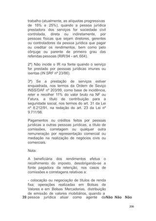 206
trabalho (atualmente, as alíquotas progressivas
de 15% e
prestadora
controlada,
25%), quando a pessoa jurídica
dos serviços for sociedade civil
direta ou indiretamente, por
pessoas físicas que sejam diretores, gerentes
ou controladores da pessoa jurídica que pagar
ou creditar os rendimentos, bem como pelo
cônjuge ou parente de primeiro grau das
referidas pessoas (RIR/94 - art. 664).
2ª) Não incide o IR na fonte quando o serviço
for prestado por pessoas jurídicas imunes ou
isentas (IN SRF nº 23/86).
3ª) Se a prestação de serviços estiver
enquadrada, nos termos da Ordem de Seviço
INSS/DAF nº 203/99, como base de incidência,
reter e recolher 11% do valor bruto na NF ou
Fatura, a título de contribuição para a
seguridade social, nos termos do art. 31 da Lei
nº 8.212/91, na redação do art. 23 da Lei nº
9.711/98.
Pagamentos ou créditos feitos por pessoas
jurídicas a outras pessoas jurídicas, a título de
comissões, corretagem ou qualquer outra
remuneração por representação comercial ou
mediação na realização de negócios civis ou
comerciais.
Nota:
A beneficiária dos rendimentos efetua o
recolhimento do imposto, desobrigando-se a
fonte pagadora da retenção, nos casos de
comissões e corretagens relativas a:
- colocação ou negociação de títulos de renda
fixa; operações realizadas em Bolsas de
Valores e em Bolsas Mercadorias, distribuição
de emissão de valores mobiliários, quando a
39 pessoa jurídica atuar como agente daNão Não Não
 