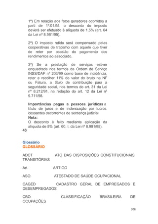 208
1ª) Em relação aos fatos geradores ocorridos a
parti de 1º.01.95, o desconto do imposto
deverá ser efetuado à alíquota de 1,5% (art. 64
da Lei nº 8.981/95).
2ª) O imposto retido será compensado pelas
cooperativas de trabalho com aquele que tiver
de reter por ocasião do pagamento dos
rendimentos ao associado.
3ª) Se a prestação de serviços estiver
enquadrada nos termos da Ordem de Serviço
INSS/DAF nº 203/99 como base de incidência,
reter e recolher 11% do valor do bruto na NF
ou Fatura, a título de contribuição para a
seguridade social, nos termos do art. 31 da Lei
nº 8.212/91, na redação do art. 12 da Lei nº
9.711/98.
Importâncias pagas a pessoas jurídicas a
título de juros e de indenização por lucros
cessantes decorrentes de sentença judicial
Nota:
O desconto é feito mediante aplicação da
alíquota de 5% (art. 60, I, da Lei nº 8.981/95).
43
Glossário
GLOSSÁRIO
ATO DAS DISPOSIÇÕES CONSTITUCIONAISADCT
TRANSITÓRIAS
Art. ARTIGO
ASO ATESTADO DE SAÚDE OCUPACIONAL
CAGED CADASTRO GERAL DE EMPREGADOS E
DESEMPREGADOS
CLASSIFICAÇÃO BRASILEIRA DECBO
OCUPAÇÕES
 