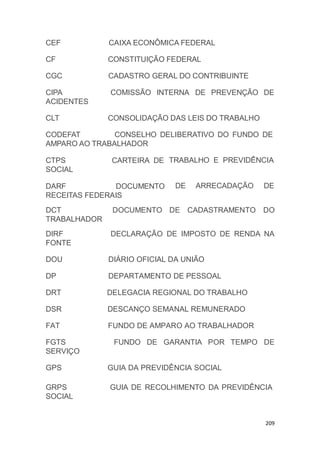 209
CEF CAIXA ECONÔMICA FEDERAL
CF CONSTITUIÇÃO FEDERAL
CGC CADASTRO GERAL DO CONTRIBUINTE
COMISSÃO INTERNA DE PREVENÇÃO DECIPA
ACIDENTES
CLT CONSOLIDAÇÃO DAS LEIS DO TRABALHO
CODEFAT CONSELHO DELIBERATIVO DO FUNDO DE
TRABALHO E PREVIDÊNCIA
DE ARRECADAÇÃO DE
AMPARO AO TRABALHADOR
CTPS CARTEIRA DE
SOCIAL
DARF DOCUMENTO
RECEITAS FEDERAIS
GUIA DE RECOLHIMENTO DA PREVIDÊNCIAGRPS
SOCIAL
DCT
TRABALHADOR
DOCUMENTO DE CADASTRAMENTO DO
DIRF
FONTE
DECLARAÇÃO DE IMPOSTO DE RENDA NA
DOU DIÁRIO OFICIAL DA UNIÃO
DP DEPARTAMENTO DE PESSOAL
DRT DELEGACIA REGIONAL DO TRABALHO
DSR DESCANÇO SEMANAL REMUNERADO
FAT FUNDO DE AMPARO AO TRABALHADOR
FGTS
SERVIÇO
FUNDO DE GARANTIA POR TEMPO DE
GPS GUIA DA PREVIDÊNCIA SOCIAL
 