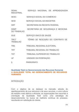211
SERVIÇO NACIONAL DE APRENDIZAGEMSENAI
INDUSTRIAL
SESC SERVIÇO SOCIAL DO COMÉRCIO
SESI SERVIÇO SOCIAL DA INDÚSTRIA
SRF SECRETARIA DA RECEITA FEDERAL
SECRETARIA DE SEGURANÇA E MEDICINASSMT
DO TRABALHO
SUS SERVIÇO ÚNICO DE SAÚDE
TÊRMO DE RESCISÃO DO CONTRATO DETRCT
TRABALHO
TRE TRIBUNAL REGIONAL ELEITORAL
TRT TRIBUNAL REGIONAL DO TRABALHO
TST TRIBUNAL SUPERIOR DO TRABALHO
UF UNIDADE DA FEDERAÇÃO
§ PARÁGRAFO
Qualidade Total no Gerenciamento dos Recursos Humanos
A QUALIDADE TOTAL NO GERENCIAMENTO DE RECURSOS
HUMANOS
INTRODUÇÃO
Com o objetivo de se destacar no mercado, através do
aperfeiçoamento de sua estrutura e de seus recursos, e uma cultura
de trabalho mais efetiva e eficiente, as organizações tem recorrido à
orientação da Qualidade Total como uma estratégia de
desenvolvimento na busca da melhoria contínua do processo,
resultando em satisfação do cliente.
 