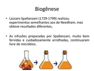 Biogênese
• Lazzaro Spallanzani (1729-1799) realizou
experimentos semelhantes aos de Needham, mas
obteve resultados diferentes,
• As infusões preparadas por Spallanzani, muito bem
fervidas e cuidadosamente arrolhadas, continuaram
livre de micróbios.
 