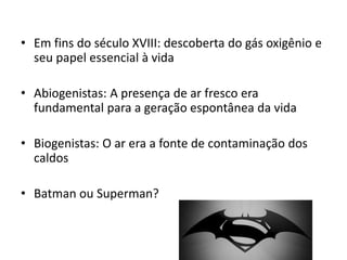 • Em fins do século XVIII: descoberta do gás oxigênio e
seu papel essencial à vida
• Abiogenistas: A presença de ar fresco era
fundamental para a geração espontânea da vida
• Biogenistas: O ar era a fonte de contaminação dos
caldos
• Batman ou Superman?
 